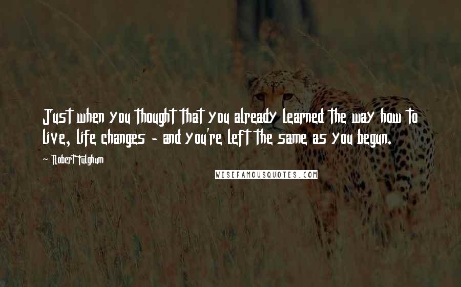 Robert Fulghum Quotes: Just when you thought that you already learned the way how to live, life changes - and you're left the same as you begun.