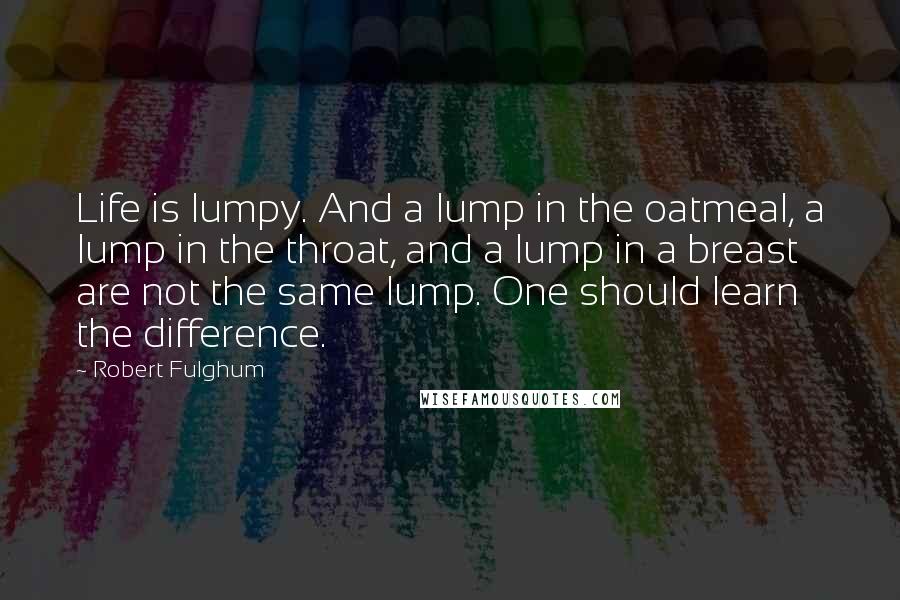 Robert Fulghum Quotes: Life is lumpy. And a lump in the oatmeal, a lump in the throat, and a lump in a breast are not the same lump. One should learn the difference.