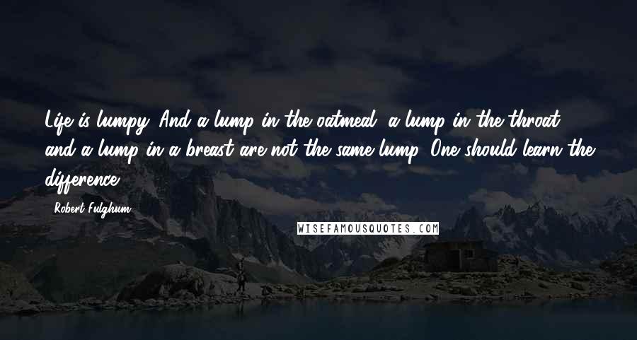 Robert Fulghum Quotes: Life is lumpy. And a lump in the oatmeal, a lump in the throat, and a lump in a breast are not the same lump. One should learn the difference.