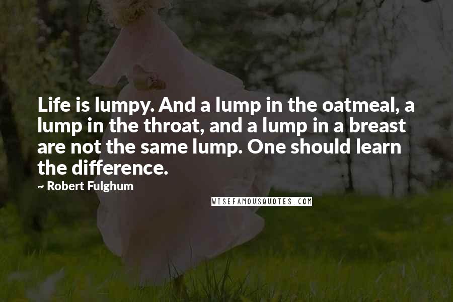 Robert Fulghum Quotes: Life is lumpy. And a lump in the oatmeal, a lump in the throat, and a lump in a breast are not the same lump. One should learn the difference.