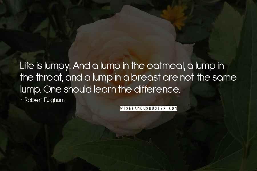 Robert Fulghum Quotes: Life is lumpy. And a lump in the oatmeal, a lump in the throat, and a lump in a breast are not the same lump. One should learn the difference.