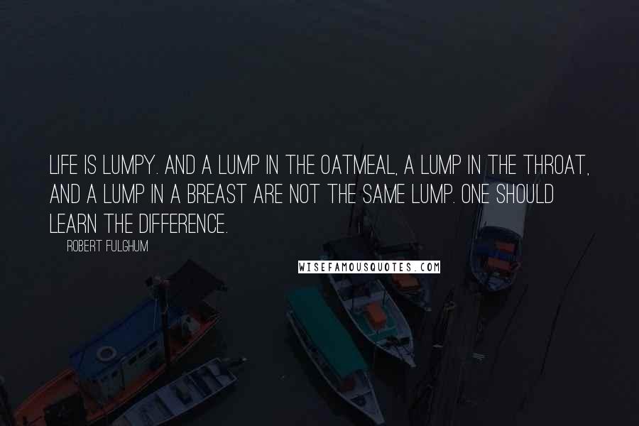 Robert Fulghum Quotes: Life is lumpy. And a lump in the oatmeal, a lump in the throat, and a lump in a breast are not the same lump. One should learn the difference.