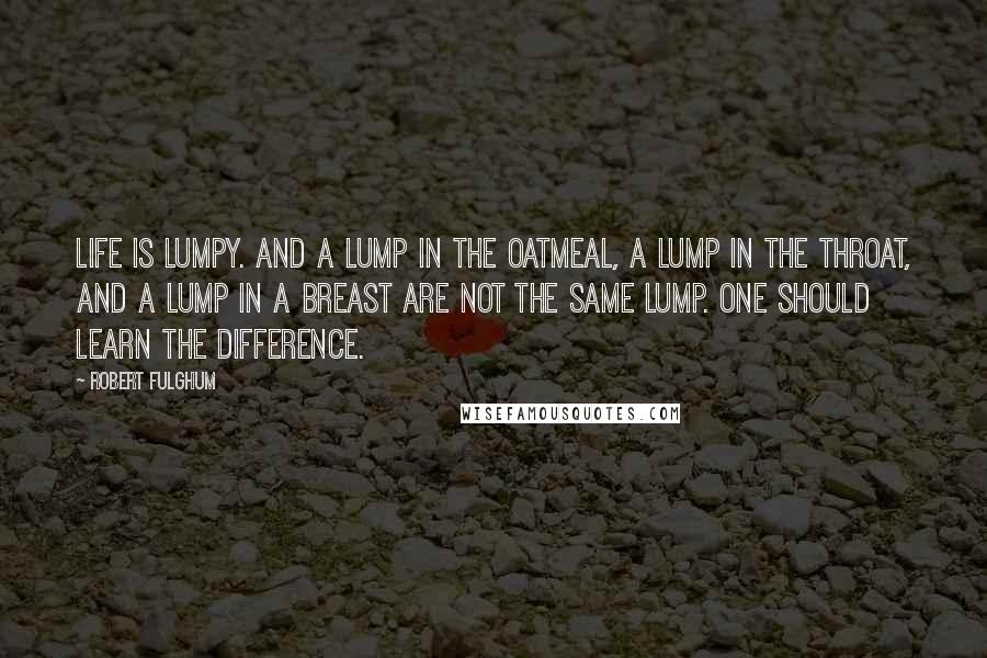 Robert Fulghum Quotes: Life is lumpy. And a lump in the oatmeal, a lump in the throat, and a lump in a breast are not the same lump. One should learn the difference.