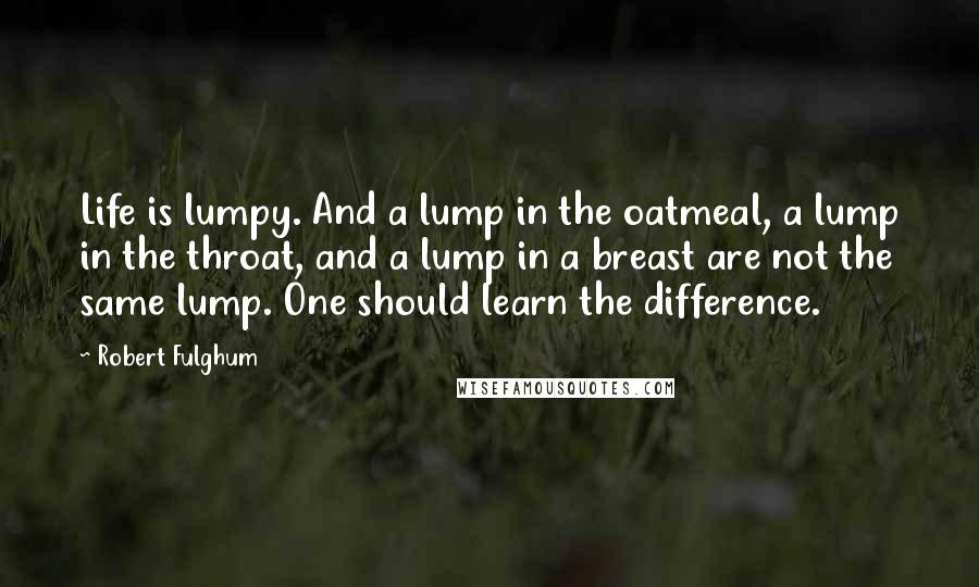 Robert Fulghum Quotes: Life is lumpy. And a lump in the oatmeal, a lump in the throat, and a lump in a breast are not the same lump. One should learn the difference.
