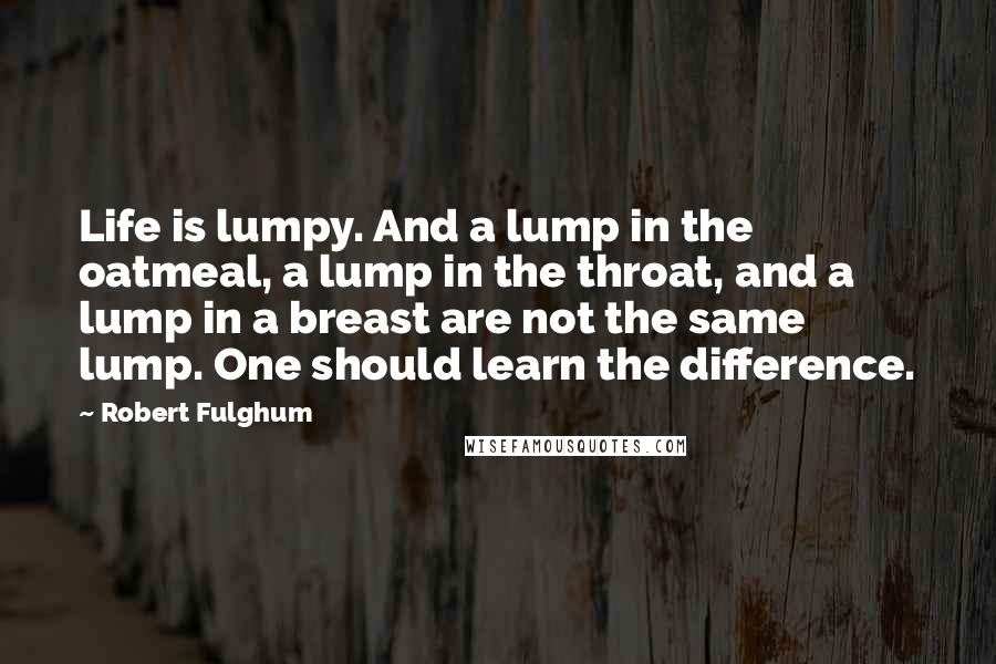 Robert Fulghum Quotes: Life is lumpy. And a lump in the oatmeal, a lump in the throat, and a lump in a breast are not the same lump. One should learn the difference.