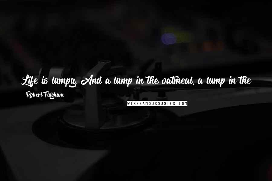 Robert Fulghum Quotes: Life is lumpy. And a lump in the oatmeal, a lump in the throat, and a lump in a breast are not the same lump. One should learn the difference.