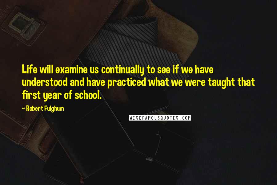 Robert Fulghum Quotes: Life will examine us continually to see if we have understood and have practiced what we were taught that first year of school.