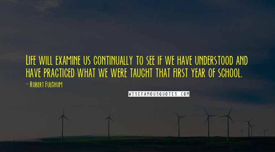 Robert Fulghum Quotes: Life will examine us continually to see if we have understood and have practiced what we were taught that first year of school.