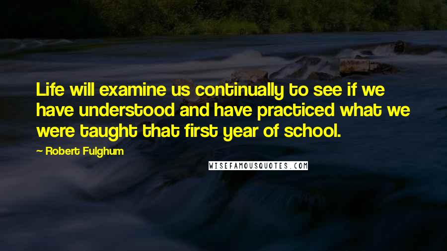 Robert Fulghum Quotes: Life will examine us continually to see if we have understood and have practiced what we were taught that first year of school.