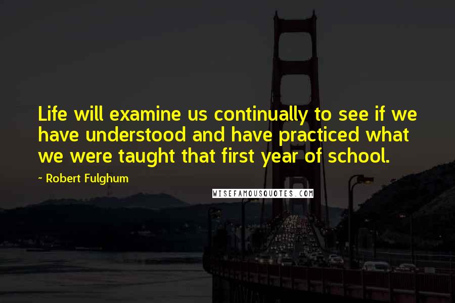 Robert Fulghum Quotes: Life will examine us continually to see if we have understood and have practiced what we were taught that first year of school.