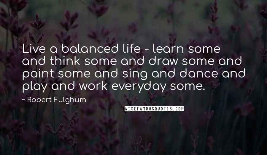 Robert Fulghum Quotes: Live a balanced life - learn some and think some and draw some and paint some and sing and dance and play and work everyday some.