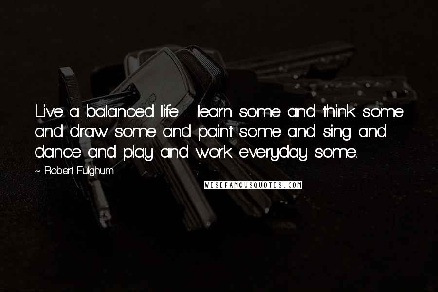 Robert Fulghum Quotes: Live a balanced life - learn some and think some and draw some and paint some and sing and dance and play and work everyday some.