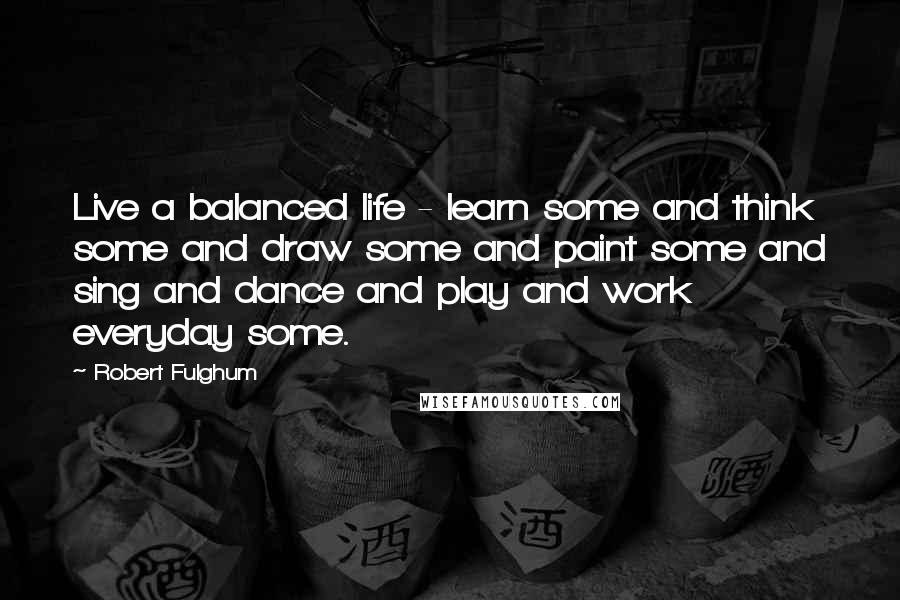 Robert Fulghum Quotes: Live a balanced life - learn some and think some and draw some and paint some and sing and dance and play and work everyday some.