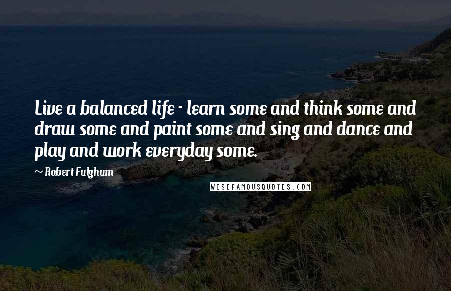 Robert Fulghum Quotes: Live a balanced life - learn some and think some and draw some and paint some and sing and dance and play and work everyday some.