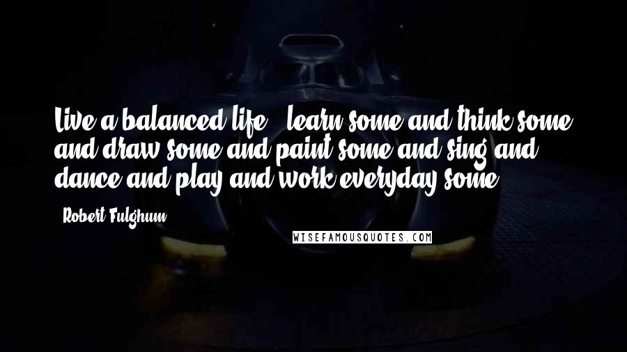 Robert Fulghum Quotes: Live a balanced life - learn some and think some and draw some and paint some and sing and dance and play and work everyday some.