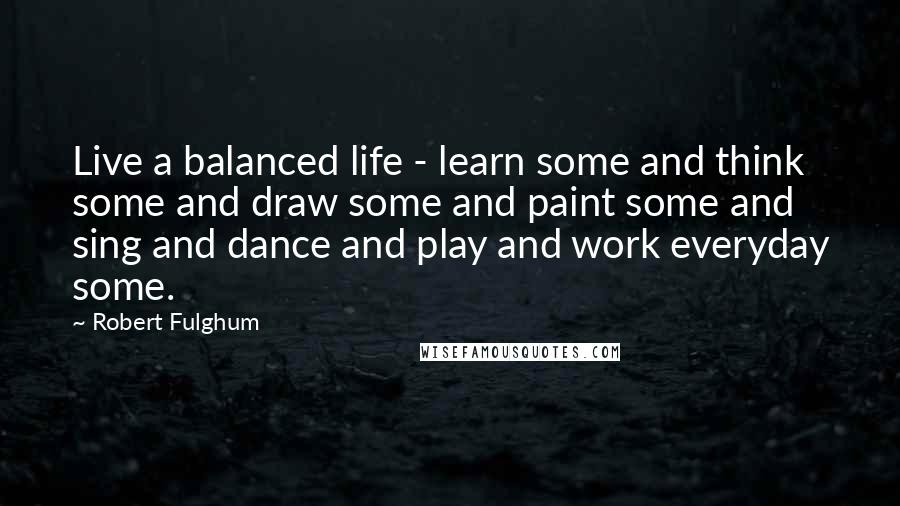 Robert Fulghum Quotes: Live a balanced life - learn some and think some and draw some and paint some and sing and dance and play and work everyday some.