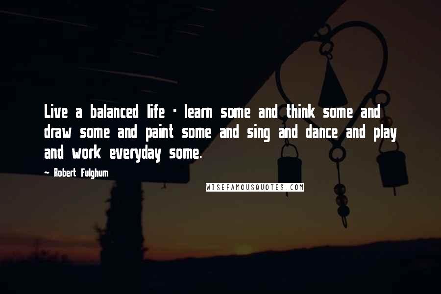 Robert Fulghum Quotes: Live a balanced life - learn some and think some and draw some and paint some and sing and dance and play and work everyday some.