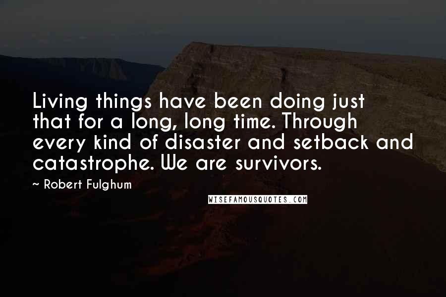 Robert Fulghum Quotes: Living things have been doing just that for a long, long time. Through every kind of disaster and setback and catastrophe. We are survivors.