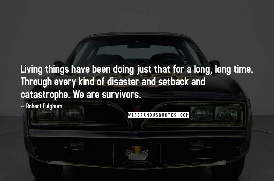 Robert Fulghum Quotes: Living things have been doing just that for a long, long time. Through every kind of disaster and setback and catastrophe. We are survivors.