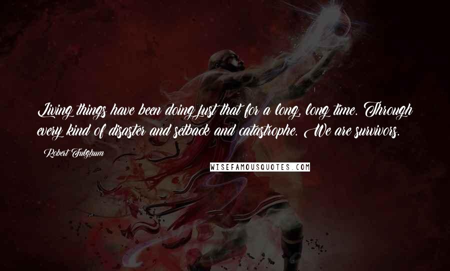 Robert Fulghum Quotes: Living things have been doing just that for a long, long time. Through every kind of disaster and setback and catastrophe. We are survivors.