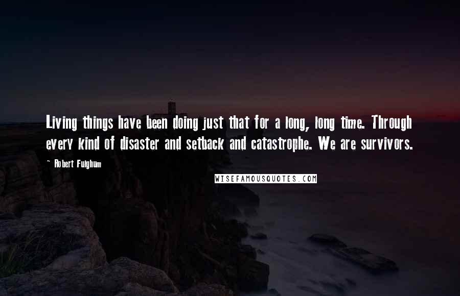 Robert Fulghum Quotes: Living things have been doing just that for a long, long time. Through every kind of disaster and setback and catastrophe. We are survivors.
