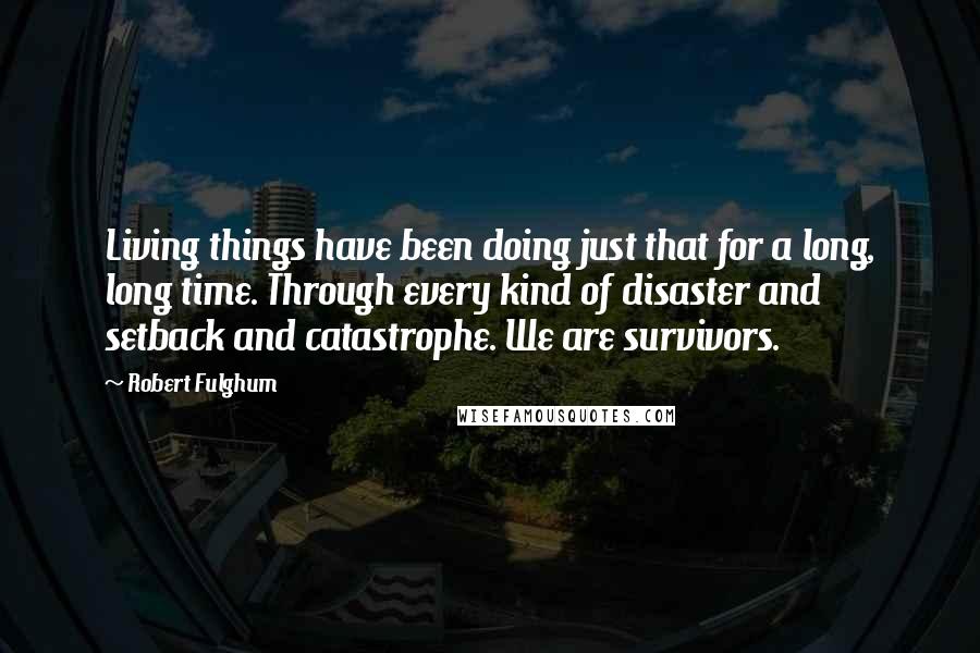 Robert Fulghum Quotes: Living things have been doing just that for a long, long time. Through every kind of disaster and setback and catastrophe. We are survivors.