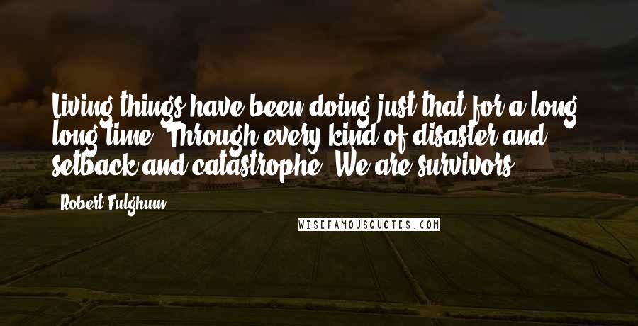 Robert Fulghum Quotes: Living things have been doing just that for a long, long time. Through every kind of disaster and setback and catastrophe. We are survivors.