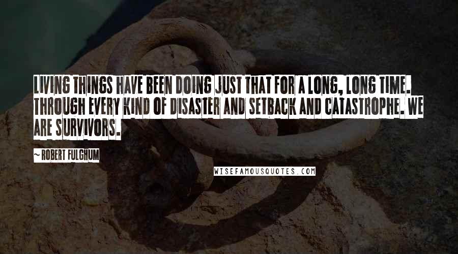 Robert Fulghum Quotes: Living things have been doing just that for a long, long time. Through every kind of disaster and setback and catastrophe. We are survivors.