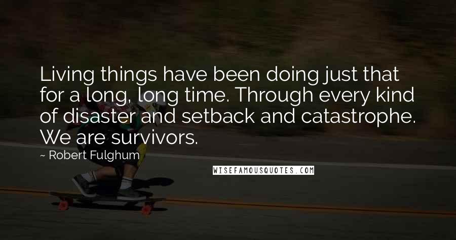 Robert Fulghum Quotes: Living things have been doing just that for a long, long time. Through every kind of disaster and setback and catastrophe. We are survivors.