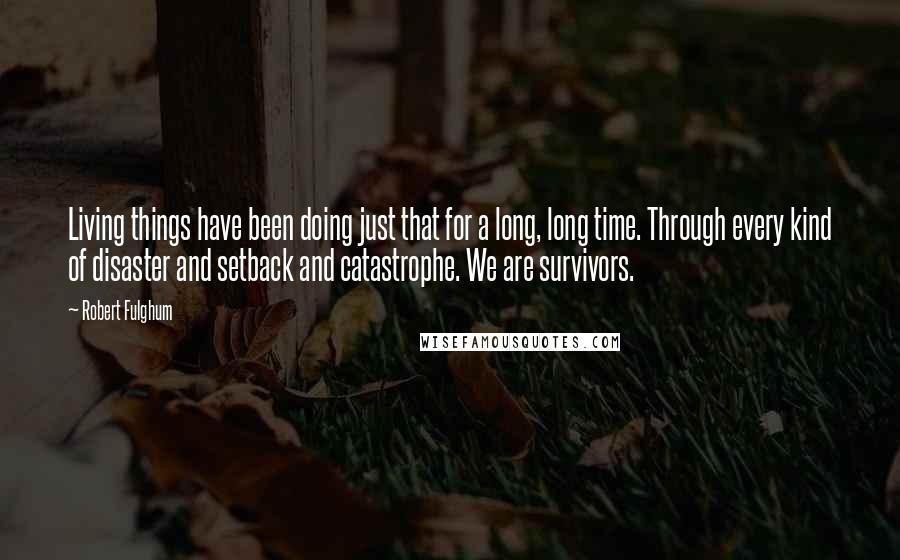 Robert Fulghum Quotes: Living things have been doing just that for a long, long time. Through every kind of disaster and setback and catastrophe. We are survivors.