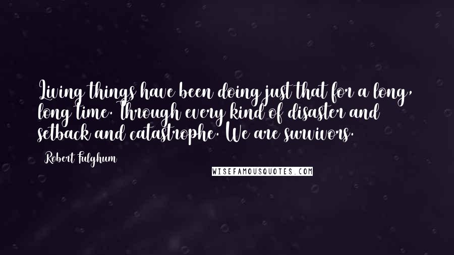 Robert Fulghum Quotes: Living things have been doing just that for a long, long time. Through every kind of disaster and setback and catastrophe. We are survivors.