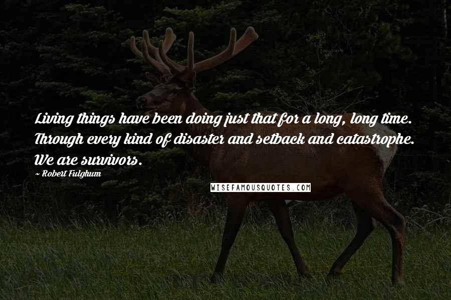 Robert Fulghum Quotes: Living things have been doing just that for a long, long time. Through every kind of disaster and setback and catastrophe. We are survivors.