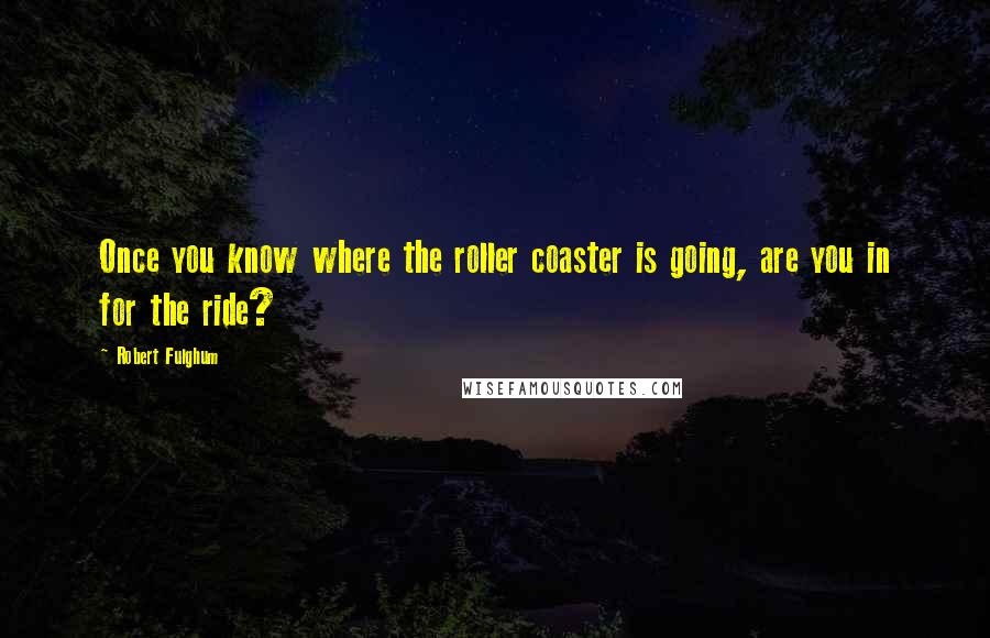 Robert Fulghum Quotes: Once you know where the roller coaster is going, are you in for the ride?