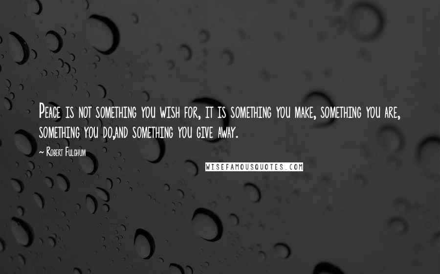 Robert Fulghum Quotes: Peace is not something you wish for, it is something you make, something you are, something you do,and something you give away.