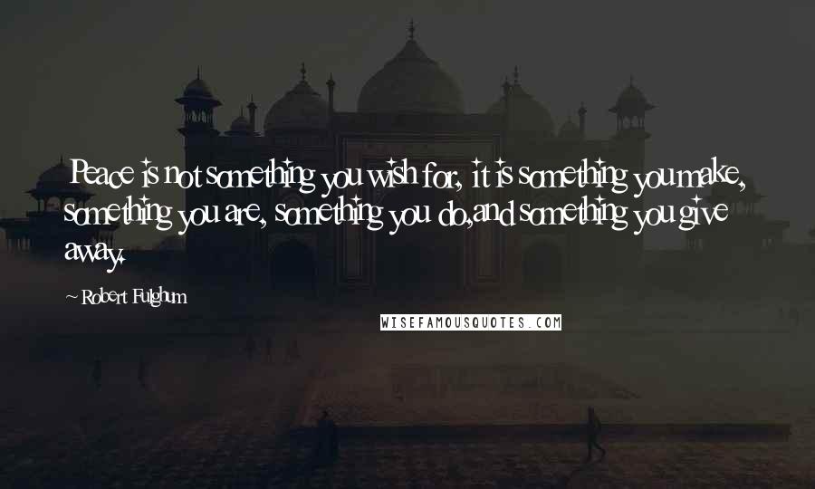 Robert Fulghum Quotes: Peace is not something you wish for, it is something you make, something you are, something you do,and something you give away.