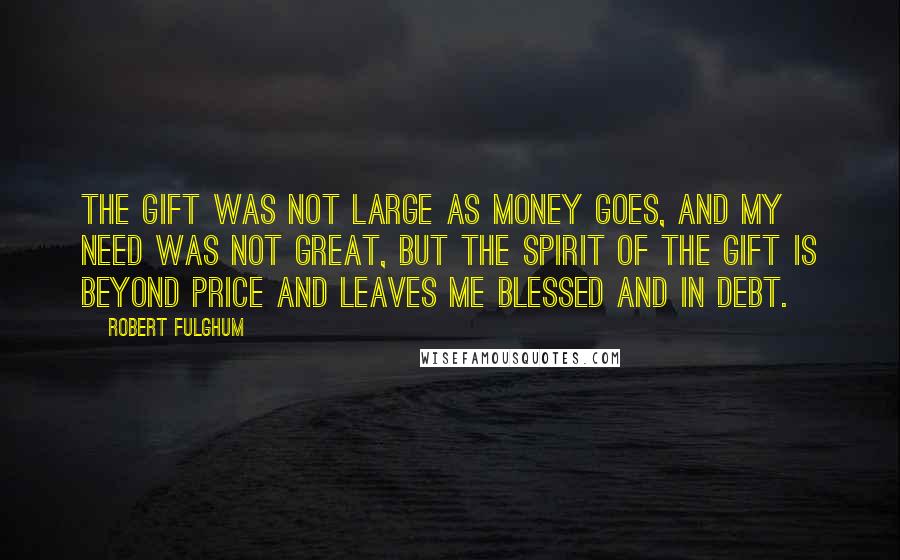 Robert Fulghum Quotes: The gift was not large as money goes, and my need was not great, but the spirit of the gift is beyond price and leaves me blessed and in debt.