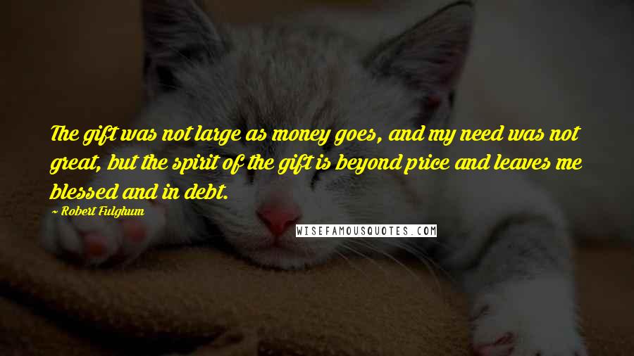 Robert Fulghum Quotes: The gift was not large as money goes, and my need was not great, but the spirit of the gift is beyond price and leaves me blessed and in debt.