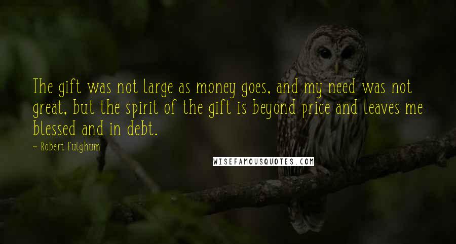 Robert Fulghum Quotes: The gift was not large as money goes, and my need was not great, but the spirit of the gift is beyond price and leaves me blessed and in debt.