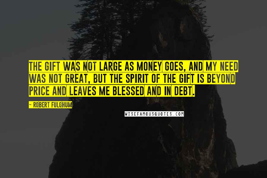 Robert Fulghum Quotes: The gift was not large as money goes, and my need was not great, but the spirit of the gift is beyond price and leaves me blessed and in debt.