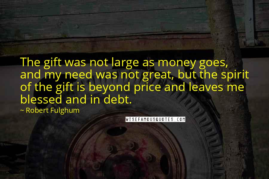 Robert Fulghum Quotes: The gift was not large as money goes, and my need was not great, but the spirit of the gift is beyond price and leaves me blessed and in debt.