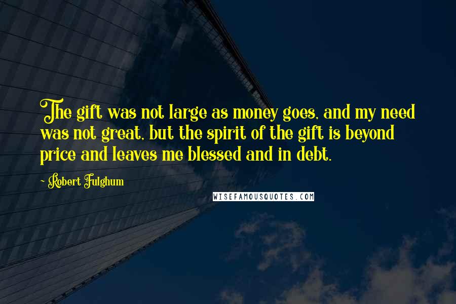 Robert Fulghum Quotes: The gift was not large as money goes, and my need was not great, but the spirit of the gift is beyond price and leaves me blessed and in debt.