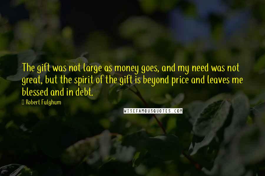 Robert Fulghum Quotes: The gift was not large as money goes, and my need was not great, but the spirit of the gift is beyond price and leaves me blessed and in debt.