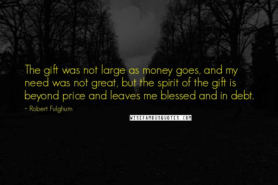 Robert Fulghum Quotes: The gift was not large as money goes, and my need was not great, but the spirit of the gift is beyond price and leaves me blessed and in debt.