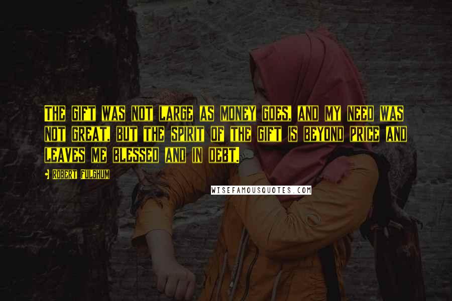 Robert Fulghum Quotes: The gift was not large as money goes, and my need was not great, but the spirit of the gift is beyond price and leaves me blessed and in debt.