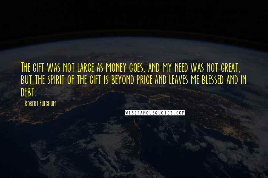 Robert Fulghum Quotes: The gift was not large as money goes, and my need was not great, but the spirit of the gift is beyond price and leaves me blessed and in debt.