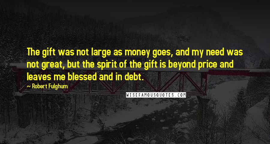 Robert Fulghum Quotes: The gift was not large as money goes, and my need was not great, but the spirit of the gift is beyond price and leaves me blessed and in debt.