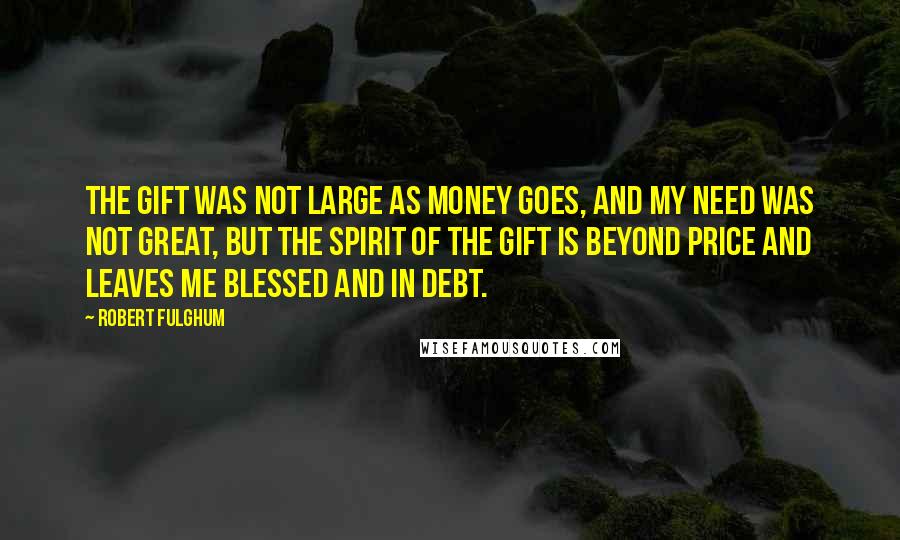 Robert Fulghum Quotes: The gift was not large as money goes, and my need was not great, but the spirit of the gift is beyond price and leaves me blessed and in debt.