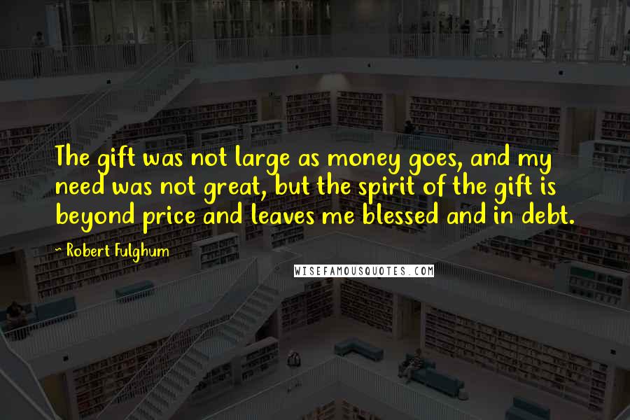 Robert Fulghum Quotes: The gift was not large as money goes, and my need was not great, but the spirit of the gift is beyond price and leaves me blessed and in debt.