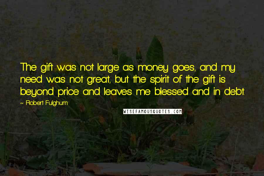 Robert Fulghum Quotes: The gift was not large as money goes, and my need was not great, but the spirit of the gift is beyond price and leaves me blessed and in debt.