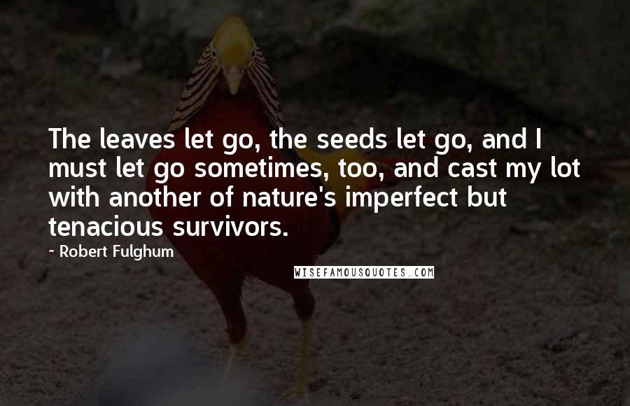 Robert Fulghum Quotes: The leaves let go, the seeds let go, and I must let go sometimes, too, and cast my lot with another of nature's imperfect but tenacious survivors.